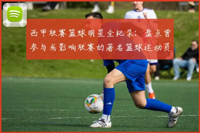 西甲联赛篮球明星全纪录：盘点曾参与或影响联赛的著名篮球运动员