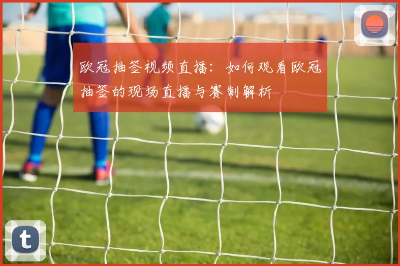 欧冠抽签视频直播：如何观看欧冠抽签的现场直播与赛制解析