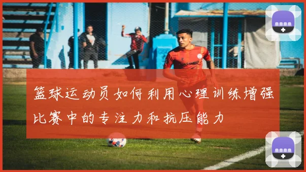 篮球运动员如何利用心理训练增强比赛中的专注力和抗压能力