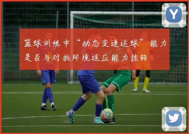 篮球训练中“动态变速运球”能力是否与对抗环境适应能力挂钩