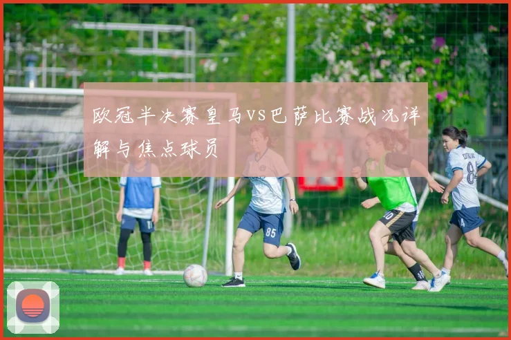 欧冠半决赛皇马vs巴萨比赛战况详解与焦点球员