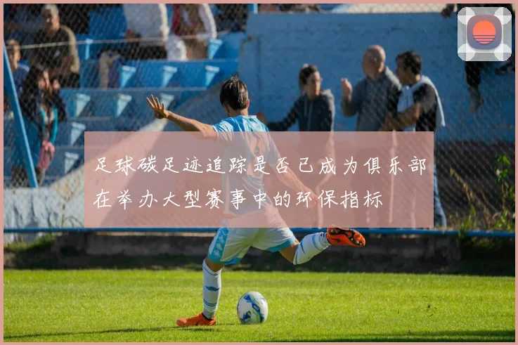 足球碳足迹追踪是否已成为俱乐部在举办大型赛事中的环保指标